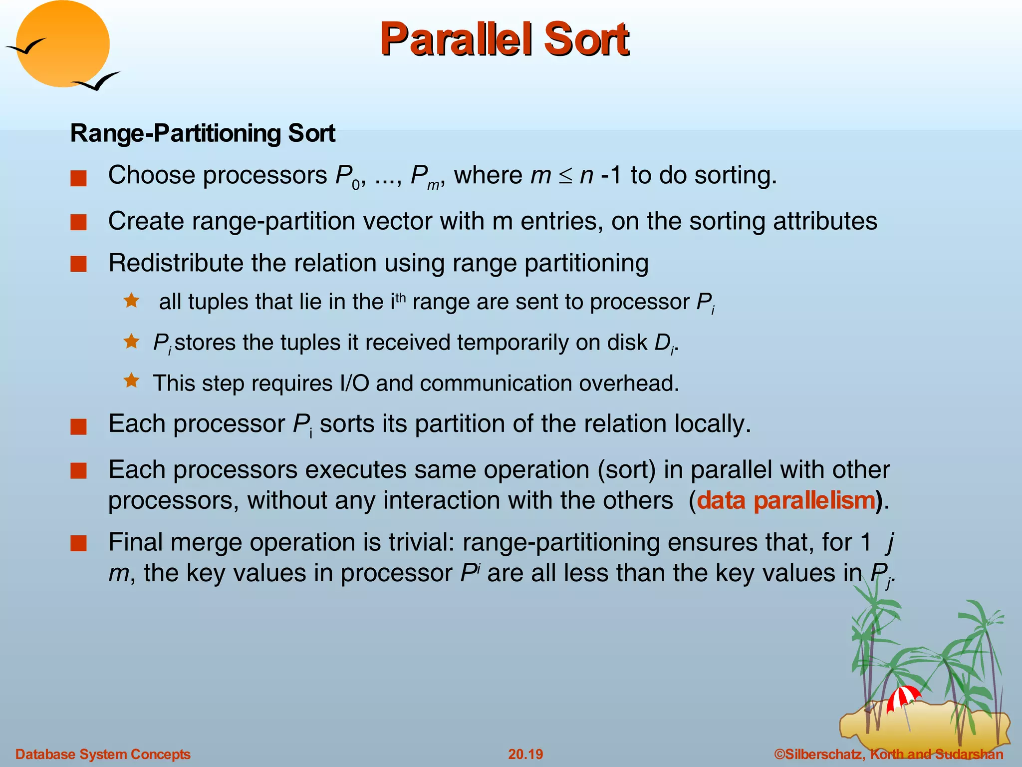 Parallel Sort Range-Partitioning Sort Choose processors  P 0 , ...,  P m , where  m      n  -1 to do sorting. Create range-partition vector with m entries, on the sorting attributes Redistribute the relation using range partitioning all tuples that lie in the i th  range are sent to processor  P i P i   stores the tuples it received temporarily on disk  D i .  This step requires I/O and communication overhead. Each processor  P i  sorts its partition of the relation locally. Each processors executes same operation (sort) in parallel with other processors, without any interaction with the others  ( data parallelism ) . Final merge operation is trivial: range-partitioning ensures that, for 1  j  m , the key values in processor  P i  are all less than the key values in  P j . 