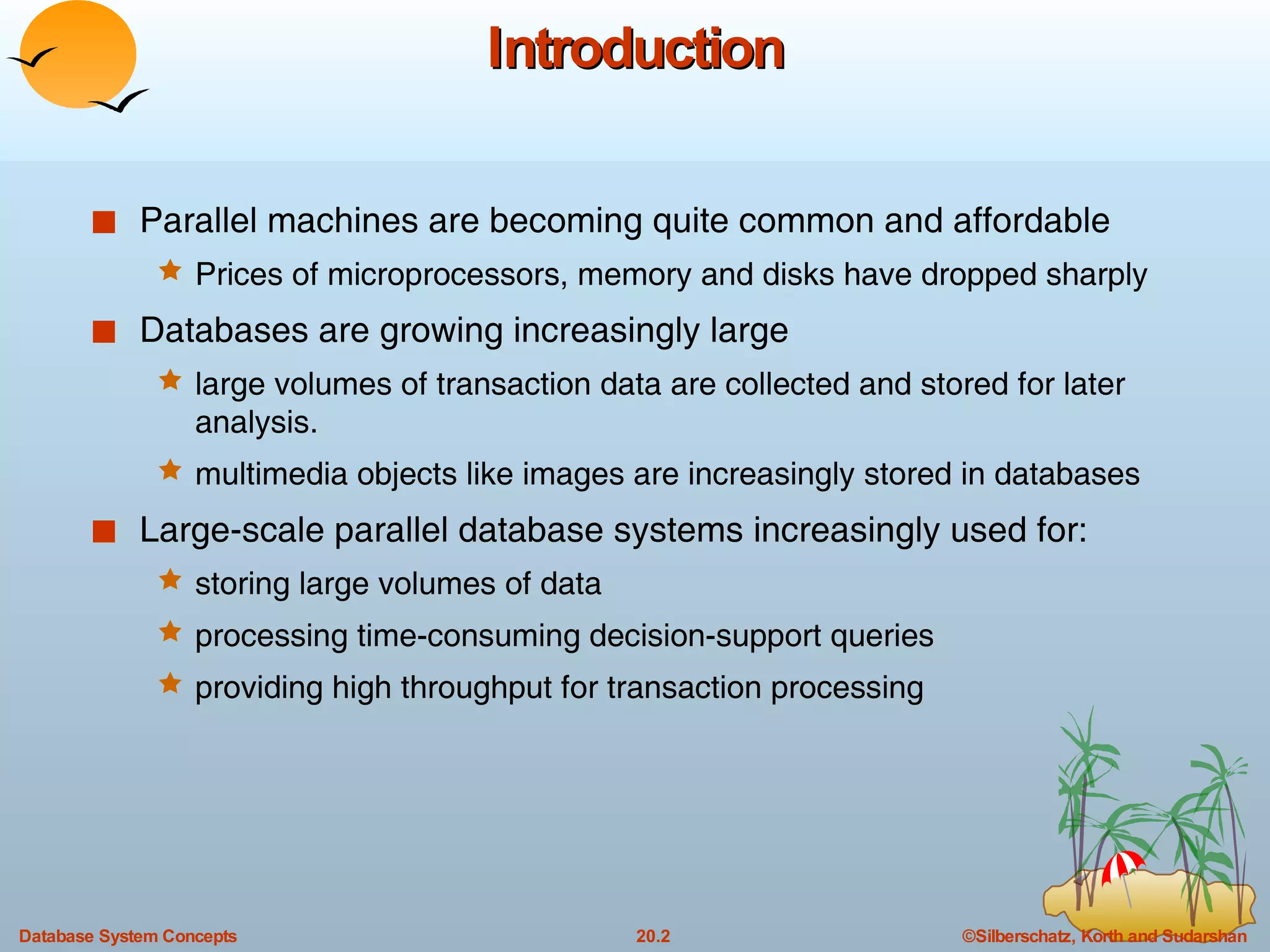 Introduction Parallel machines are becoming quite common and affordable Prices of microprocessors, memory and disks have dropped sharply Databases are growing increasingly large large volumes of transaction data are collected and stored for later analysis. multimedia objects like images are increasingly stored in databases Large-scale parallel database systems increasingly used for: storing large volumes of data processing time-consuming decision-support queries providing high throughput for transaction processing  