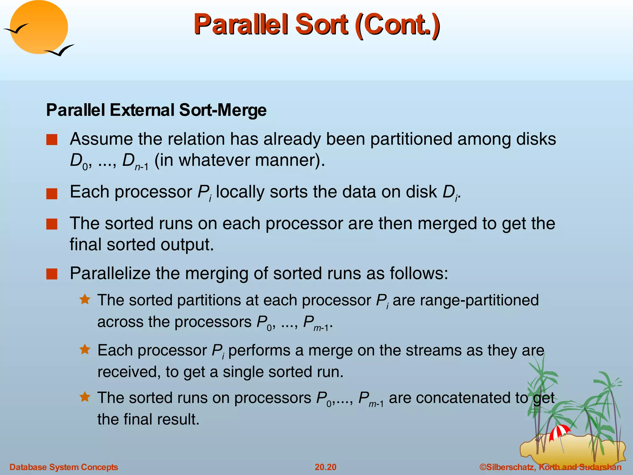 Parallel Sort (Cont.) Parallel External Sort-Merge Assume the relation has already been partitioned among disks  D 0 , ...,  D n -1  (in whatever manner). Each processor  P i  locally sorts the data on disk  D i . The sorted runs on each processor are then merged to get the final sorted output. Parallelize the merging of sorted runs as follows: The sorted partitions at each processor  P i   are range-partitioned across the processors  P 0 , ...,  P m -1 . Each processor  P i  performs a merge on the streams as they are received, to get a single sorted run. The sorted runs on processors  P 0 ,...,  P m -1  are concatenated to get the final result. 