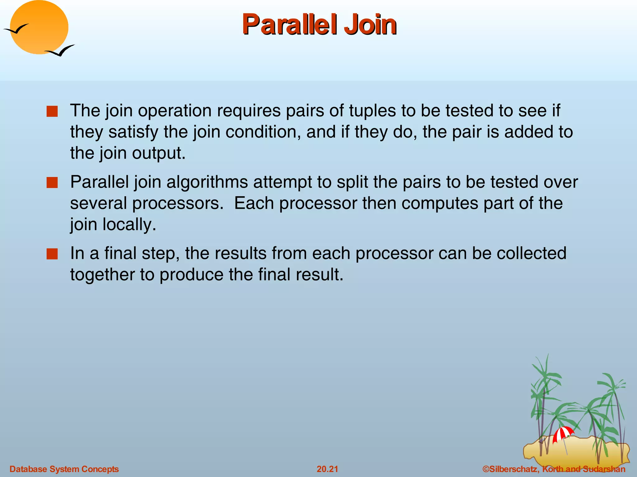 Parallel Join The join operation requires pairs of tuples to be tested to see if they satisfy the join condition, and if they do, the pair is added to the join output. Parallel join algorithms attempt to split the pairs to be tested over several processors.  Each processor then computes part of the join locally.  In a final step, the results from each processor can be collected together to produce the final result. 
