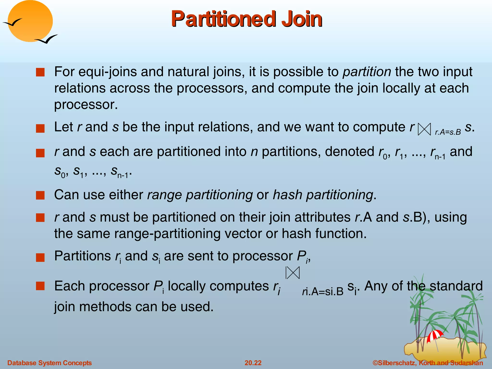 Partitioned Join For equi-joins and natural joins, it is possible to  partition  the two input relations across the processors, and compute the join locally at each processor. Let  r  and  s  be the input relations, and we want to compute  r  r.A=s.B   s . r  and  s  each are partitioned into  n  partitions, denoted  r 0 ,  r 1 , ...,  r n-1  and  s 0 ,  s 1 , ...,  s n-1 . Can use either  range partitioning  or  hash partitioning . r  and  s  must be partitioned on their join attributes  r .A and  s .B), using the same range-partitioning vector or hash function. Partitions  r i  and  s i  are sent to processor  P i , Each processor  P i  locally computes  r i   r i.A=si.B  s i . Any of the standard join methods can be used. 
