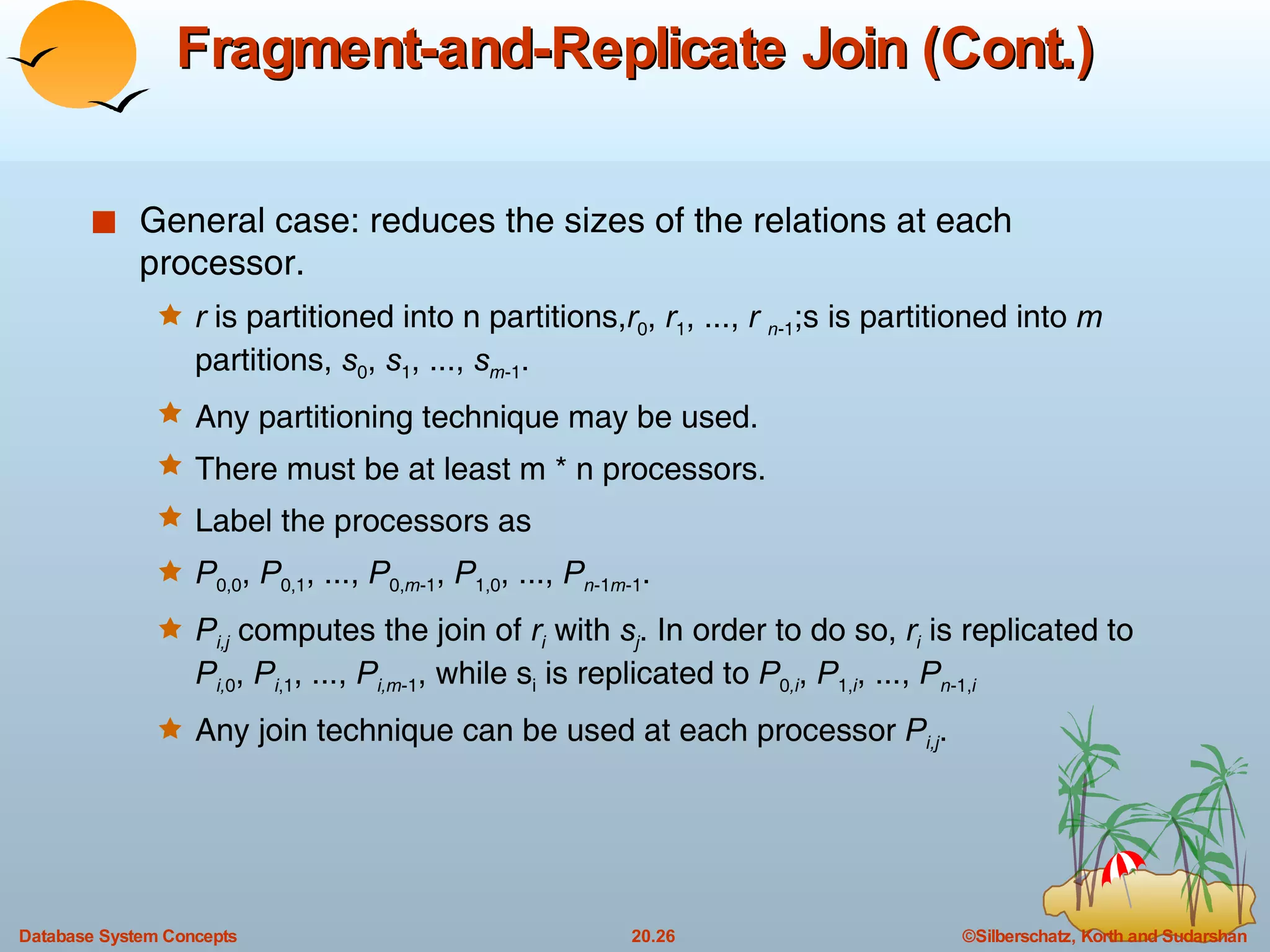 Fragment-and-Replicate Join (Cont.) General case: reduces the sizes of the relations at each processor. r  is partitioned into n partitions, r 0 ,  r 1 , ...,  r  n -1 ;s is partitioned into  m  partitions,  s 0 ,  s 1 , ...,  s m -1 . Any partitioning technique may be used. There must be at least m * n processors. Label the processors as P 0,0 ,  P 0,1 , ...,  P 0, m -1 ,  P 1,0 , ...,  P n -1 m -1 . P i,j  computes the join of  r i  with  s j . In order to do so,  r i   is replicated to  P i, 0 ,  P i ,1 , ...,  P i,m -1 , while s i  is replicated to  P 0 ,i ,  P 1, i , ...,  P n -1, i Any join technique can be used at each processor  P i,j . 