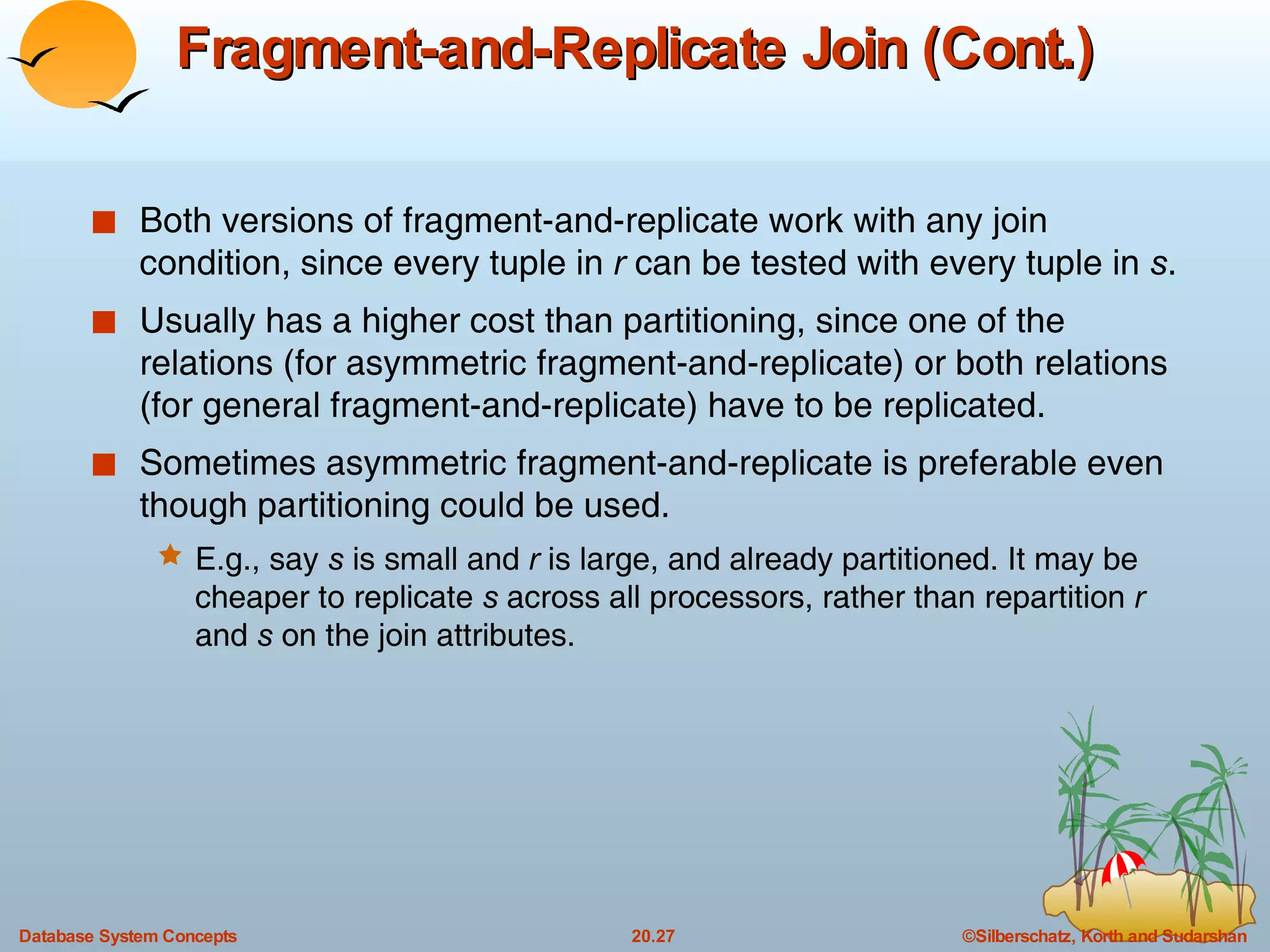 Fragment-and-Replicate Join (Cont.) Both versions of fragment-and-replicate work with any join condition, since every tuple in  r  can be tested with every tuple in  s . Usually has a higher cost than partitioning, since one of the relations (for asymmetric fragment-and-replicate) or both relations (for general fragment-and-replicate) have to be replicated. Sometimes asymmetric fragment-and-replicate is preferable even though partitioning could be used. E.g., say  s  is small and  r  is large, and already partitioned. It may be cheaper to replicate  s  across all processors, rather than repartition  r  and  s  on the join attributes. 