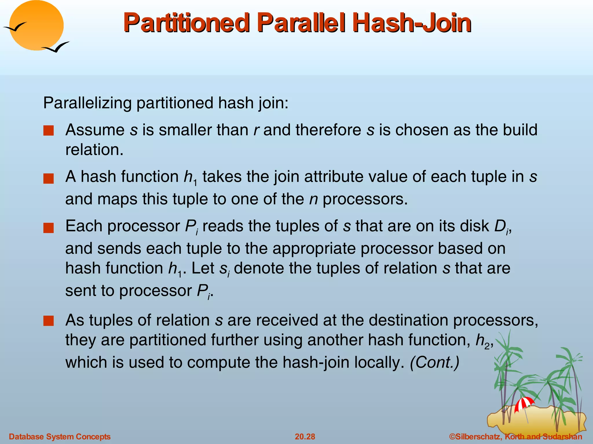 Partitioned Parallel Hash-Join Parallelizing partitioned hash join: Assume  s  is smaller than  r  and therefore  s  is chosen as the build relation. A hash function  h 1  takes the join attribute value of each tuple in  s  and maps this tuple to one of the  n  processors. Each processor  P i   reads the tuples of  s  that are on its disk  D i , and sends each tuple to the appropriate processor based on hash function  h 1 . Let  s i  denote the tuples of relation  s  that are sent to processor  P i . As tuples of relation  s  are received at the destination processors, they are partitioned further using another hash function,  h 2 , which is used to compute the hash-join locally.  (Cont.) 