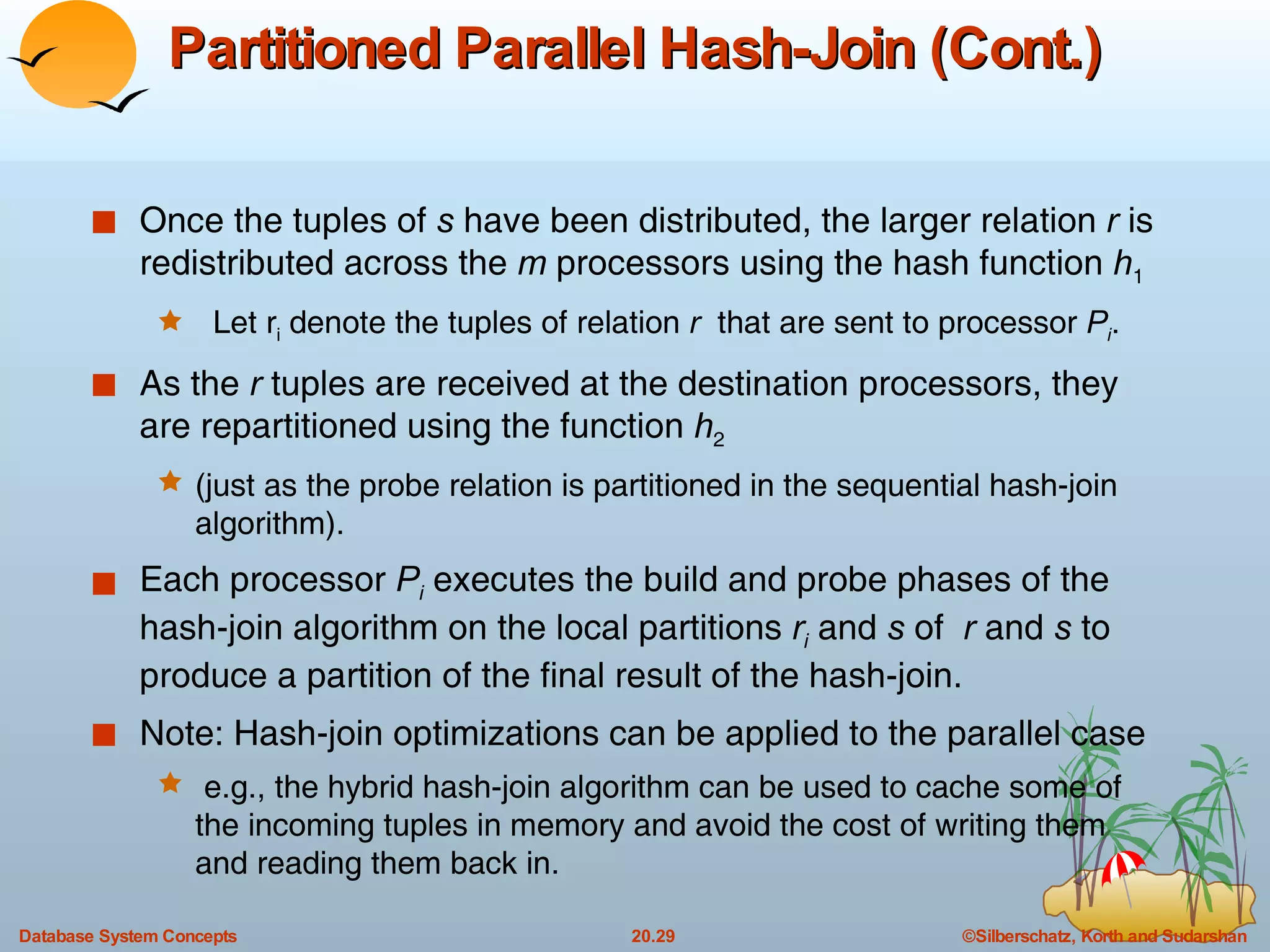 Partitioned Parallel Hash-Join (Cont.) Once the tuples of  s  have been distributed, the larger relation  r  is redistributed across the  m  processors using the hash function  h 1 Let r i  denote the tuples of relation  r   that are sent to processor  P i . As the  r  tuples are received at the destination processors, they are repartitioned using the function  h 2   (just as the probe relation is partitioned in the sequential hash-join algorithm). Each processor  P i  executes the build and probe phases of the hash-join algorithm on the local partitions  r i   and  s  of  r  and  s  to produce a partition of the final result of the hash-join. Note: Hash-join optimizations can be applied to the parallel case e.g., the hybrid hash-join algorithm can be used to cache some of the incoming tuples in memory and avoid the cost of writing them and reading them back in. 