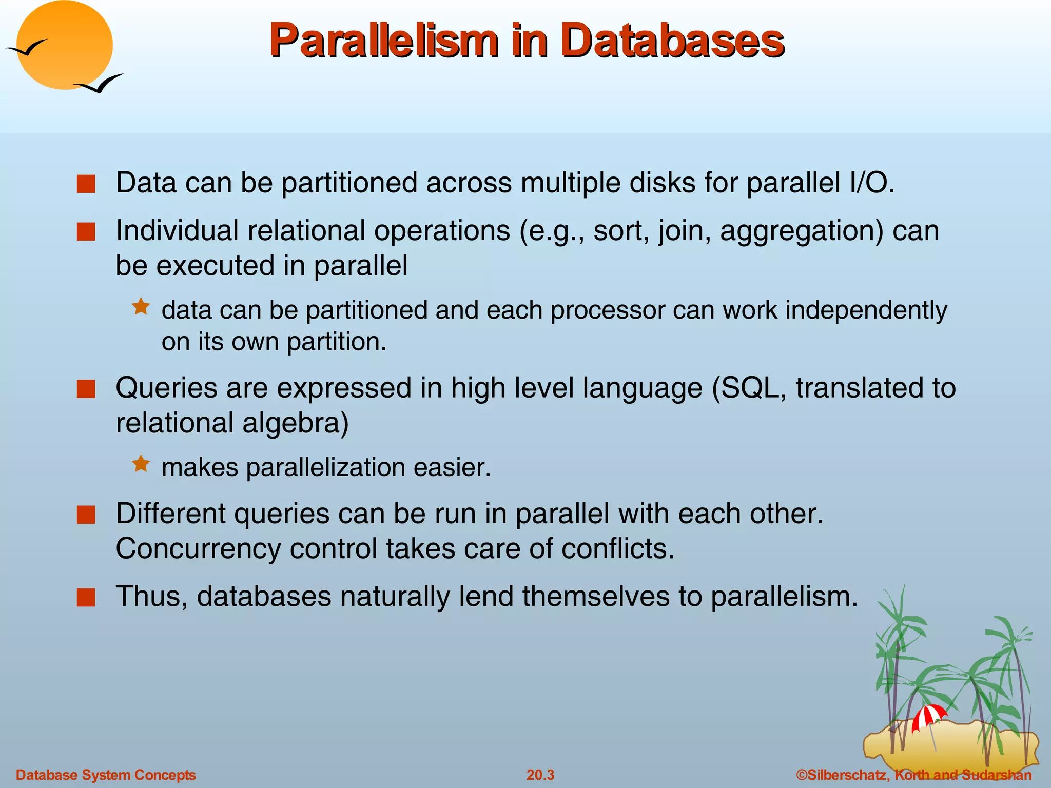 Parallelism in Databases Data can be partitioned across multiple disks for parallel I/O. Individual relational operations (e.g., sort, join, aggregation) can be executed in parallel data can be partitioned and each processor can work independently on its own partition. Queries are expressed in high level language (SQL, translated to relational algebra) makes parallelization easier. Different queries can be run in parallel with each other. Concurrency control takes care of conflicts.  Thus, databases naturally lend themselves to parallelism. 