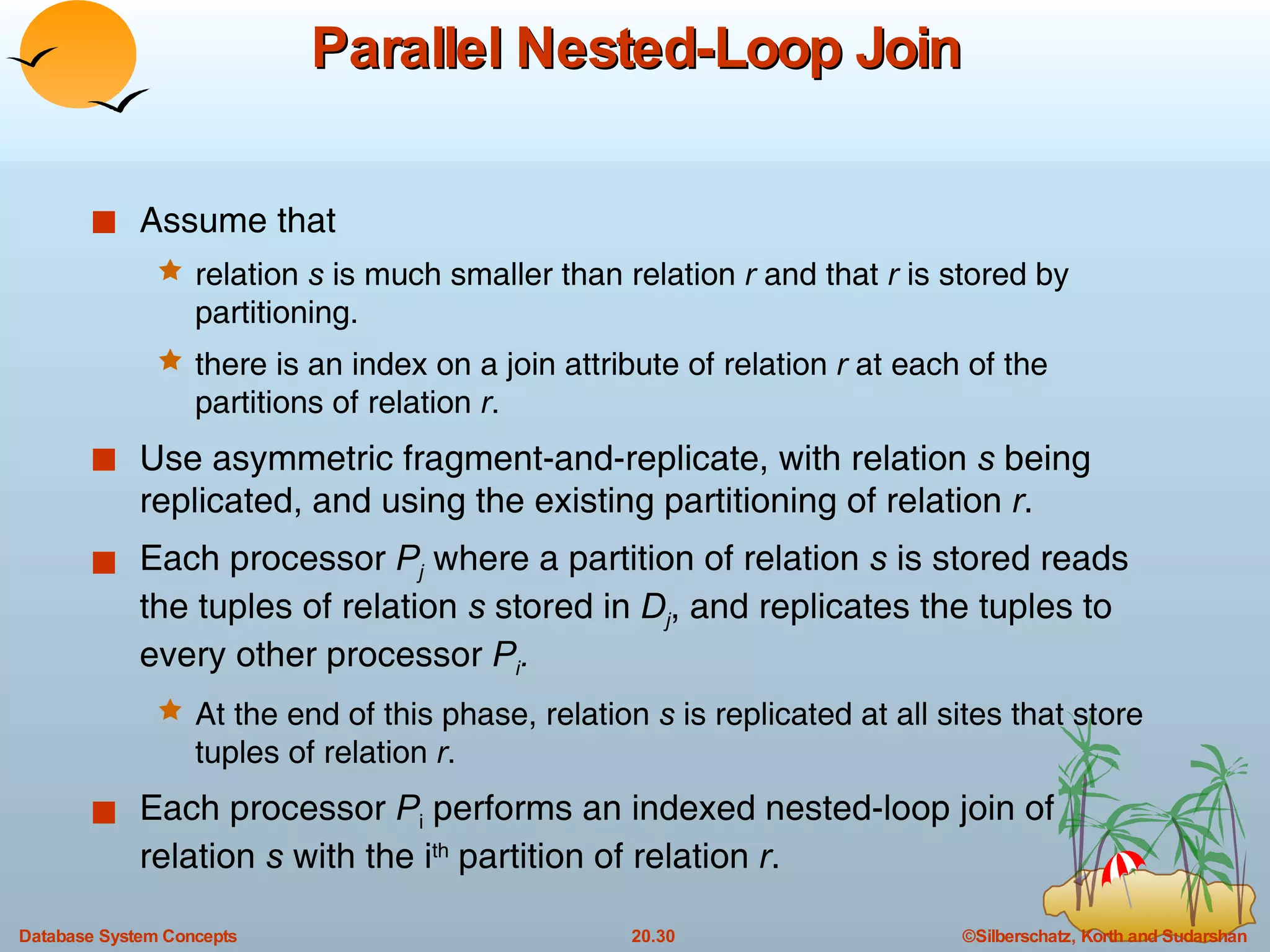 Parallel Nested-Loop Join Assume that relation  s  is much smaller than relation  r  and that  r  is stored by partitioning. there is an index on a join attribute of relation  r  at each of the partitions of relation  r . Use asymmetric fragment-and-replicate, with relation  s  being replicated, and using the existing partitioning of relation  r . Each processor  P j   where a partition of relation  s  is stored reads the tuples of relation  s  stored in  D j , and replicates the tuples to every other processor  P i .   At the end of this phase, relation  s  is replicated at all sites that store tuples of relation  r .  Each processor  P i  performs an indexed nested-loop join of relation  s  with the i th  partition of relation  r . 