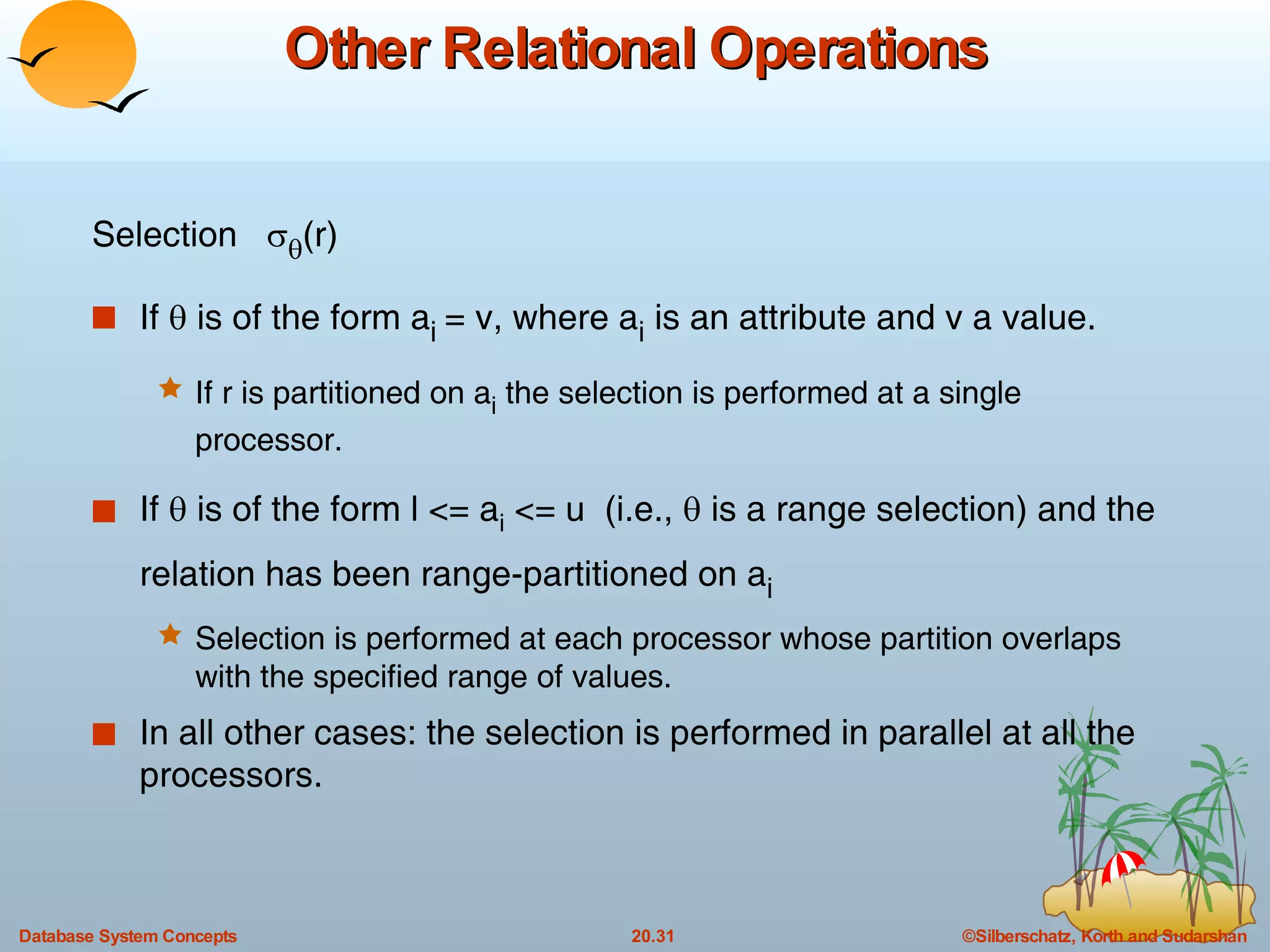 Other Relational Operations Selection    (r) If    is of the form a i  = v, where a i  is an attribute and v a value. If r is partitioned on a i  the selection is performed at a single processor. If    is of the form l <= a i  <= u  (i.e.,    is a range selection) and the relation has been range-partitioned on a i Selection is performed at each processor whose partition overlaps with the specified range of values. In all other cases: the selection is performed in parallel at all the processors. 