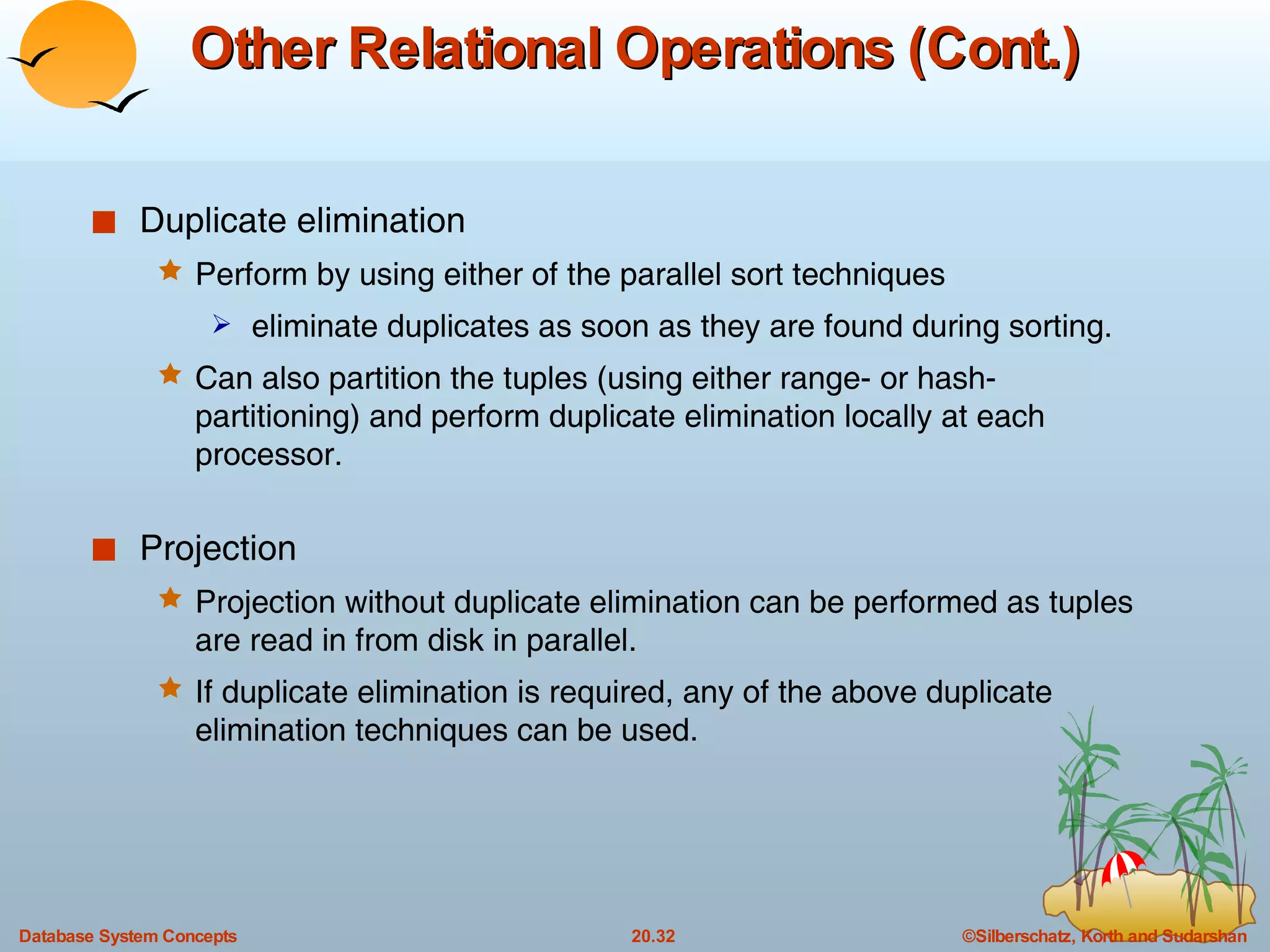 Other Relational Operations (Cont.) Duplicate elimination Perform by using either of the parallel sort techniques eliminate duplicates as soon as they are found during sorting. Can also partition the tuples (using either range- or hash- partitioning) and perform duplicate elimination locally at each processor. Projection Projection without duplicate elimination can be performed as tuples are read in from disk in parallel. If duplicate elimination is required, any of the above duplicate elimination techniques can be used. 