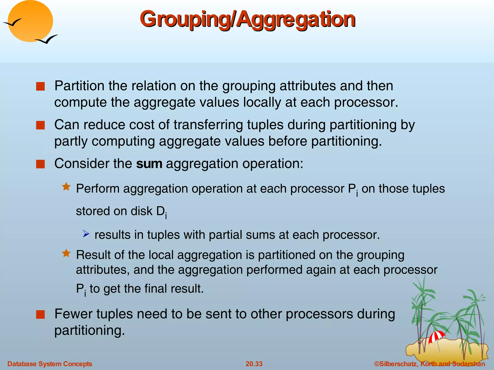 Grouping/Aggregation Partition the relation on the grouping attributes and then compute the aggregate values locally at each processor. Can reduce cost of transferring tuples during partitioning by partly computing aggregate values before partitioning. Consider the  sum  aggregation operation: Perform aggregation operation at each processor P i  on those tuples stored on disk D i   results in tuples with partial sums at each processor. Result of the local aggregation is partitioned on the grouping attributes, and the aggregation performed again at each processor P i  to get the final result. Fewer tuples need to be sent to other processors during partitioning. 