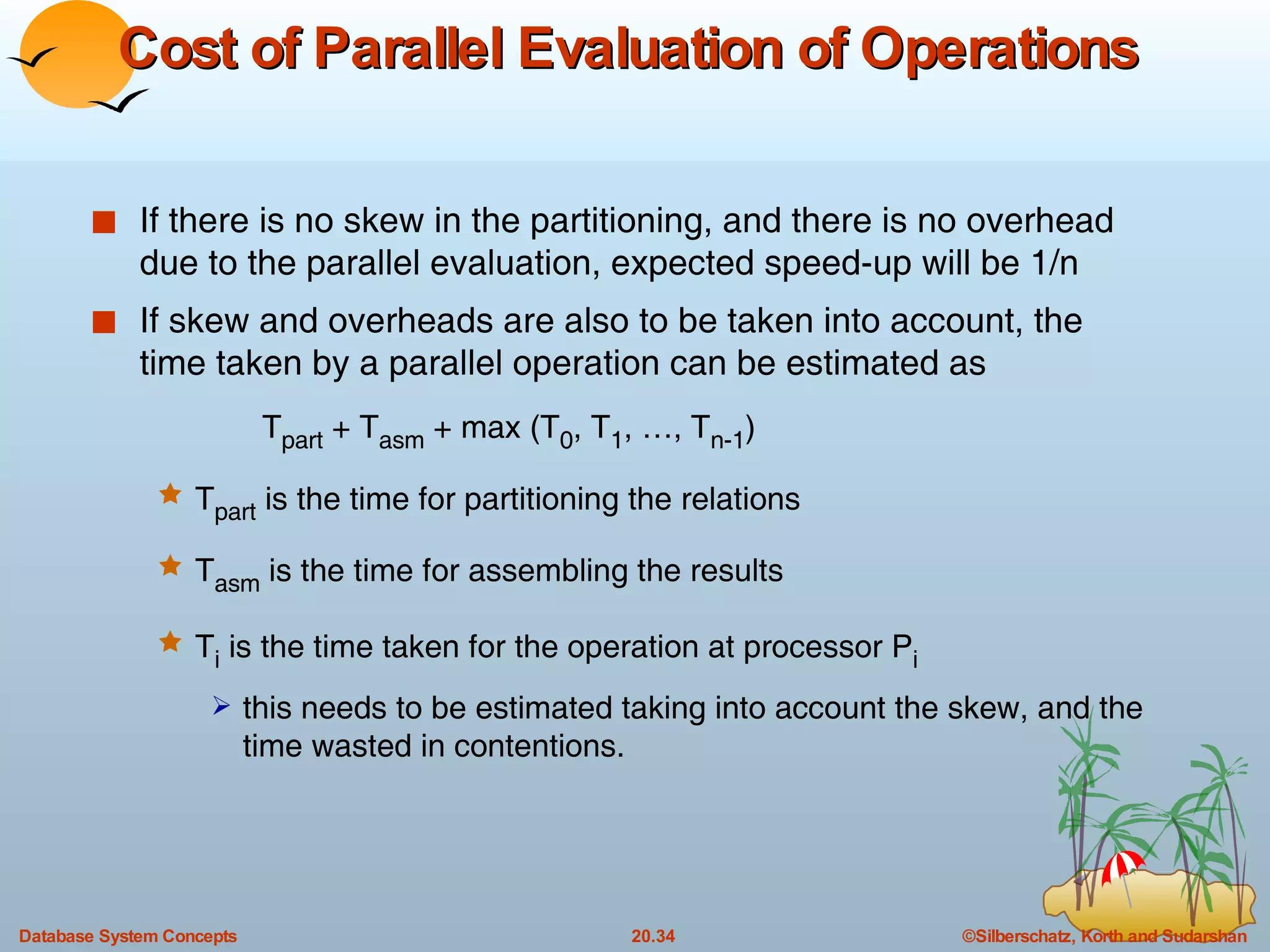 Cost of Parallel Evaluation of Operations   If there is no skew in the partitioning, and there is no overhead due to the parallel evaluation, expected speed-up will be 1/n  If skew and overheads are also to be taken into account, the time taken by a parallel operation can be estimated as  T part  + T asm  + max (T 0 , T 1 , …, T n-1 ) T part  is the time for partitioning the relations T asm  is the time for assembling the results T i  is the time taken for the operation at processor P i this needs to be estimated taking into account the skew, and the time wasted in contentions.  