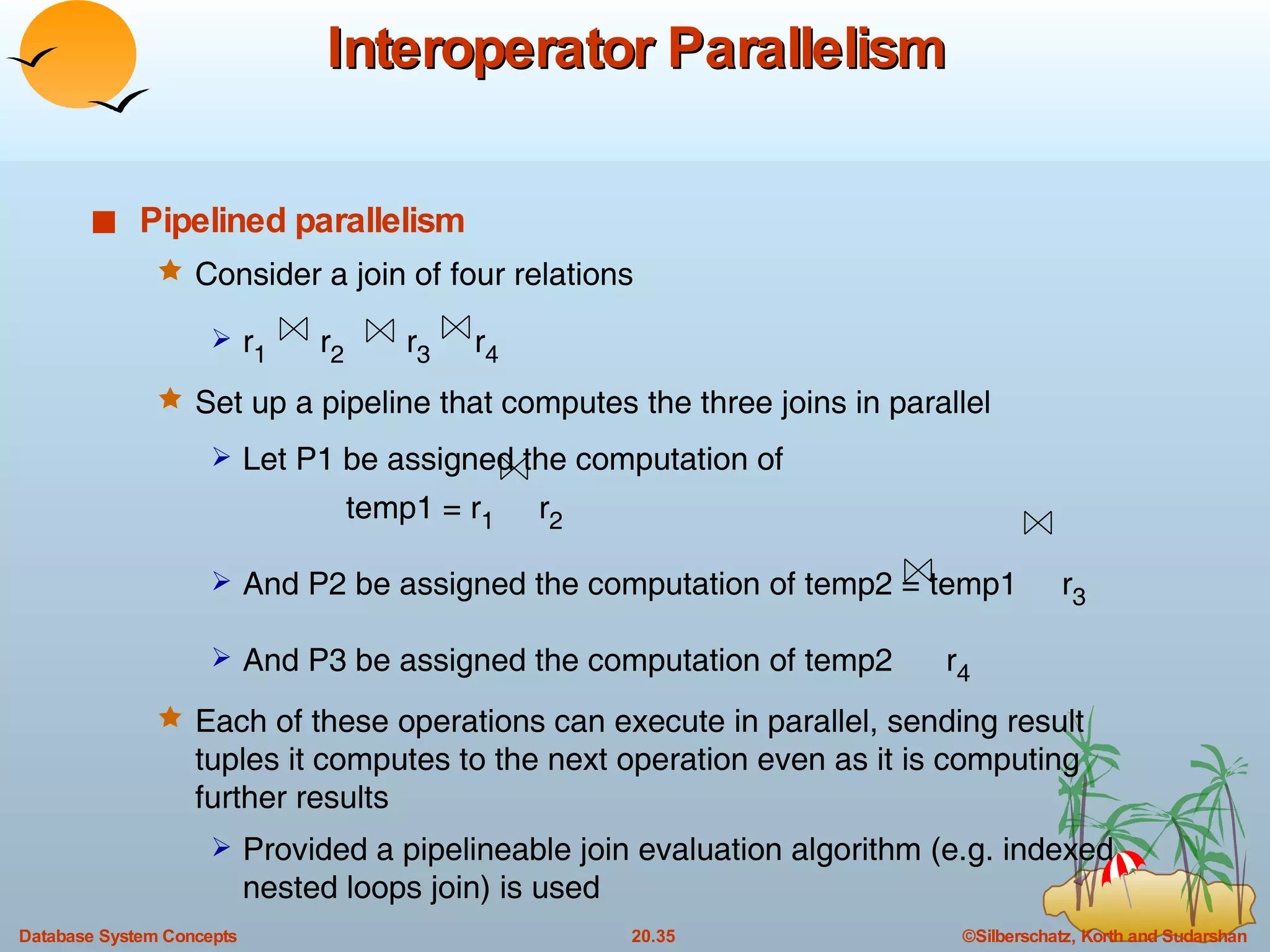 Interoperator Parallelism Pipelined parallelism Consider a join of four relations  r 1   r 2   r 3   r 4 Set up a pipeline that computes the three joins in parallel Let P1 be assigned the computation of  temp1 = r 1   r 2 And P2 be assigned the computation of temp2 = temp1  r 3 And P3 be assigned the computation of temp2  r 4 Each of these operations can execute in parallel, sending result tuples it computes to the next operation even as it is computing further results Provided a pipelineable join evaluation algorithm (e.g. indexed nested loops join) is used 
