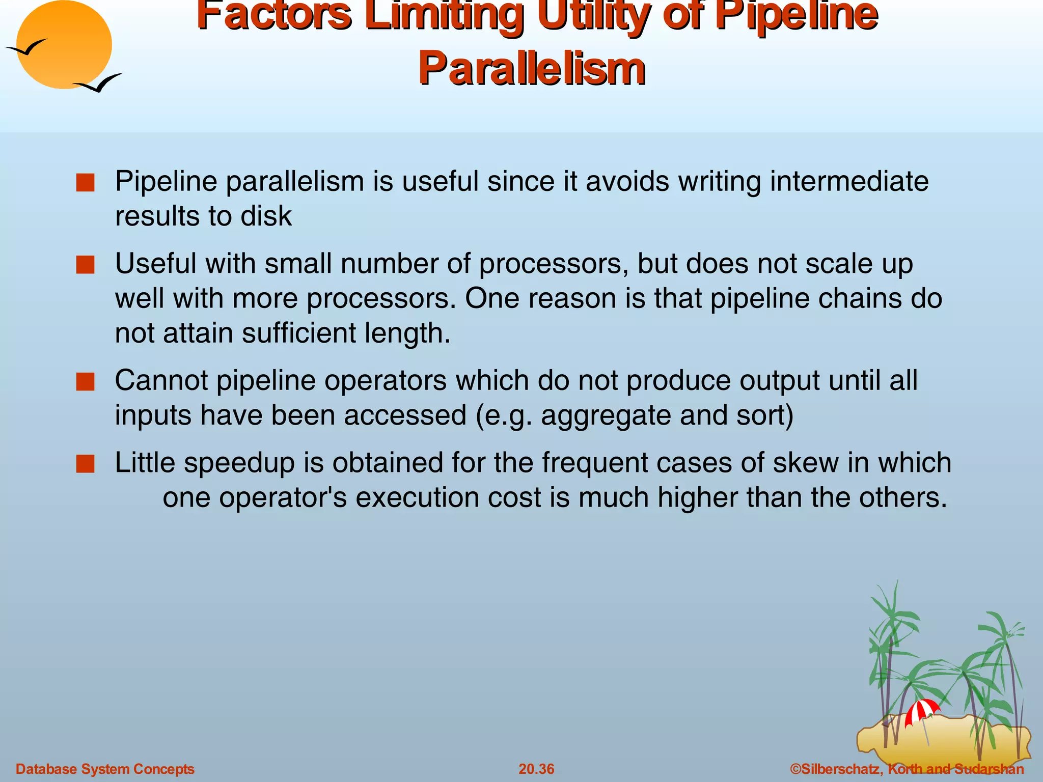 Factors Limiting Utility of Pipeline Parallelism   Pipeline parallelism is useful since it avoids writing intermediate results to disk Useful with small number of processors, but does not scale up well with more processors. One reason is that pipeline chains do not attain sufficient length. Cannot pipeline operators which do not produce output until all  inputs have been accessed (e.g. aggregate and sort)  Little speedup is obtained for the frequent cases of skew in which  one operator's execution cost is much higher than the others. 