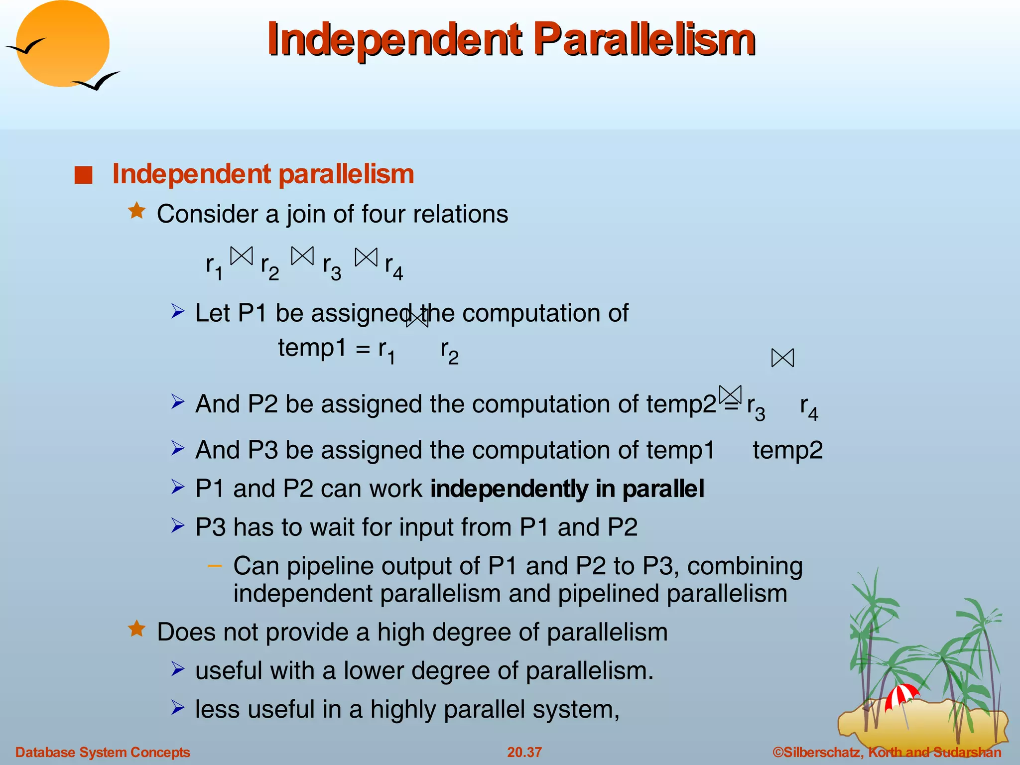 Independent Parallelism Independent parallelism Consider a join of four relations  r 1   r 2   r 3   r 4 Let P1 be assigned the computation of  temp1 = r 1   r 2 And P2 be assigned the computation of temp2 = r 3  r 4 And P3 be assigned the computation of temp1  temp2 P1 and P2 can work  independently in parallel P3 has to wait for input from P1 and P2 Can pipeline output of P1 and P2 to P3, combining independent parallelism and pipelined parallelism Does not provide a high degree of parallelism useful with a lower degree of parallelism. less useful in a highly parallel system,  