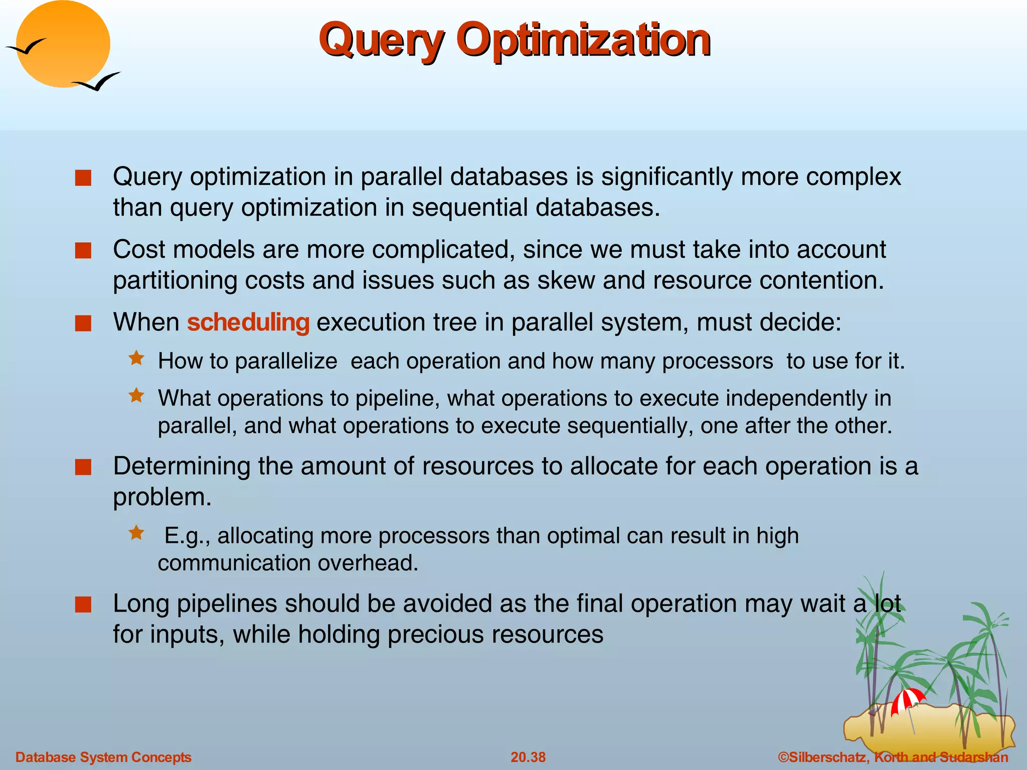 Query Optimization Query optimization in parallel databases is significantly more complex than query optimization in sequential databases. Cost models are more complicated, since we must take into account partitioning costs and issues such as skew and resource contention. When  scheduling  execution tree in parallel system, must decide: How to parallelize  each operation and how many processors  to use for it. What operations to pipeline, what operations to execute independently in parallel, and what operations to execute sequentially, one after the other.  Determining the amount of resources to allocate for each operation is a problem. E.g., allocating more processors than optimal can result in high communication overhead. Long pipelines should be avoided as the final operation may wait a lot for inputs, while holding precious resources 