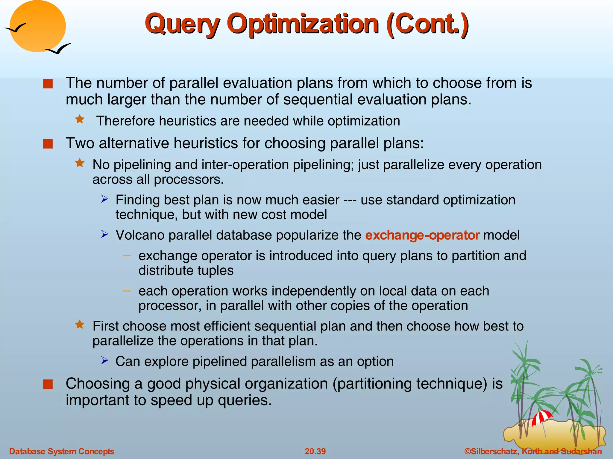 Query Optimization (Cont.) The number of parallel evaluation plans from which to choose from is much larger than the number of sequential evaluation plans. Therefore heuristics are needed while optimization Two alternative heuristics for choosing parallel plans: No pipelining and inter-operation pipelining; just parallelize every operation across all processors.  Finding best plan is now much easier --- use standard optimization technique, but with new cost model Volcano parallel database popularize the  exchange-operator  model  exchange operator is introduced into query plans to partition and distribute tuples each operation works independently on local data on each processor, in parallel with other copies of the operation First choose most efficient sequential plan and then choose how best to   parallelize the operations in that plan. Can explore pipelined parallelism as an option  Choosing a good physical organization (partitioning technique) is important to speed up queries. 