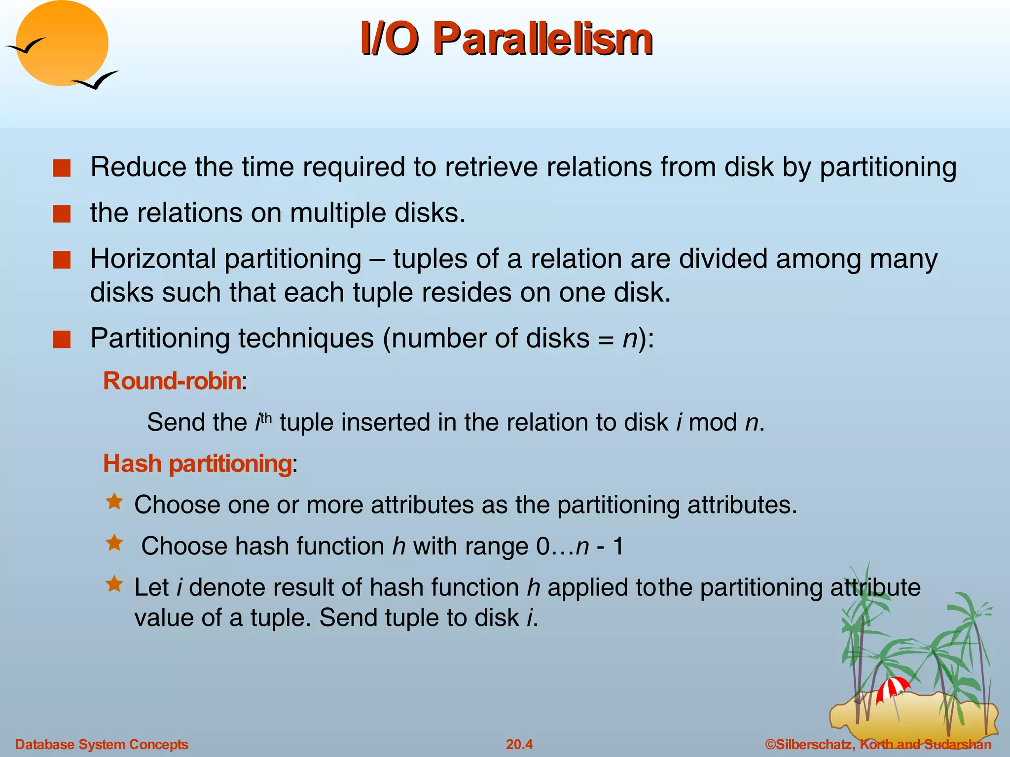 I/O Parallelism Reduce the time required to retrieve relations from disk by partitioning the relations on multiple disks. Horizontal partitioning – tuples of a relation are divided among many disks such that each tuple resides on one disk. Partitioning techniques (number of disks =  n ): Round-robin :  Send the  i th  tuple inserted in the relation to disk  i  mod  n .  Hash partitioning :  Choose one or more attributes as the partitioning attributes.  Choose hash function  h  with range 0… n  - 1 Let  i  denote result of hash function  h  applied to the partitioning attribute value of a tuple. Send tuple to disk  i . 