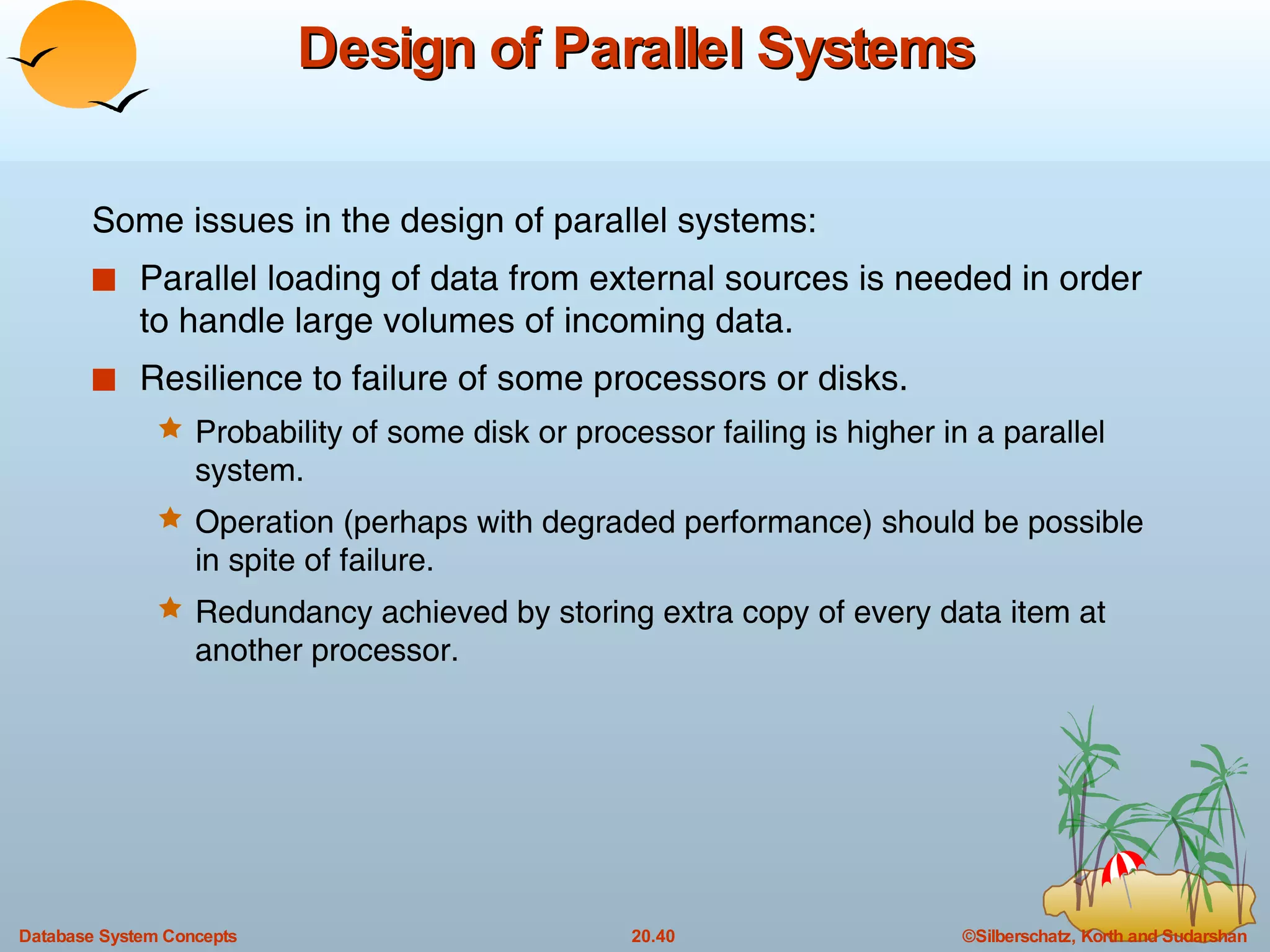 Design of Parallel Systems Some issues in the design of parallel systems: Parallel loading of data from external sources is needed in order to handle large volumes of incoming data. Resilience to failure of some processors or disks. Probability of some disk or processor failing is higher in a parallel system.  Operation (perhaps with degraded performance) should be possible in spite of failure.  Redundancy achieved by storing extra copy of every data item at another processor. 