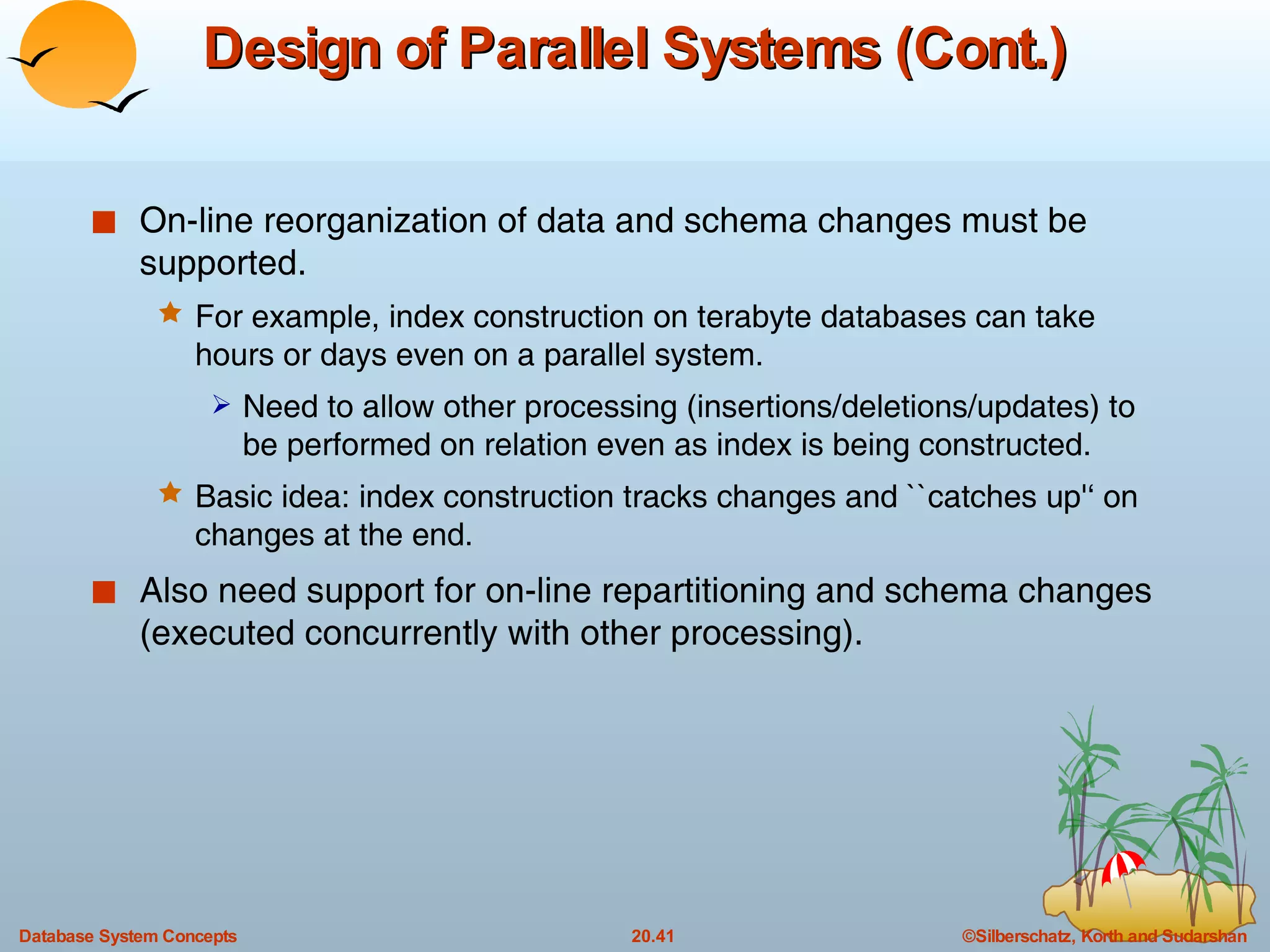 Design of Parallel Systems (Cont.) On-line reorganization of data and schema changes must be supported. For example, index construction on terabyte databases can take hours or days even on a parallel system. Need to allow other processing (insertions/deletions/updates) to be performed on relation even as index is being constructed. Basic idea: index construction tracks changes and ``catches up'‘   on changes at the end. Also need support for on-line repartitioning and schema changes (executed concurrently with other processing). 