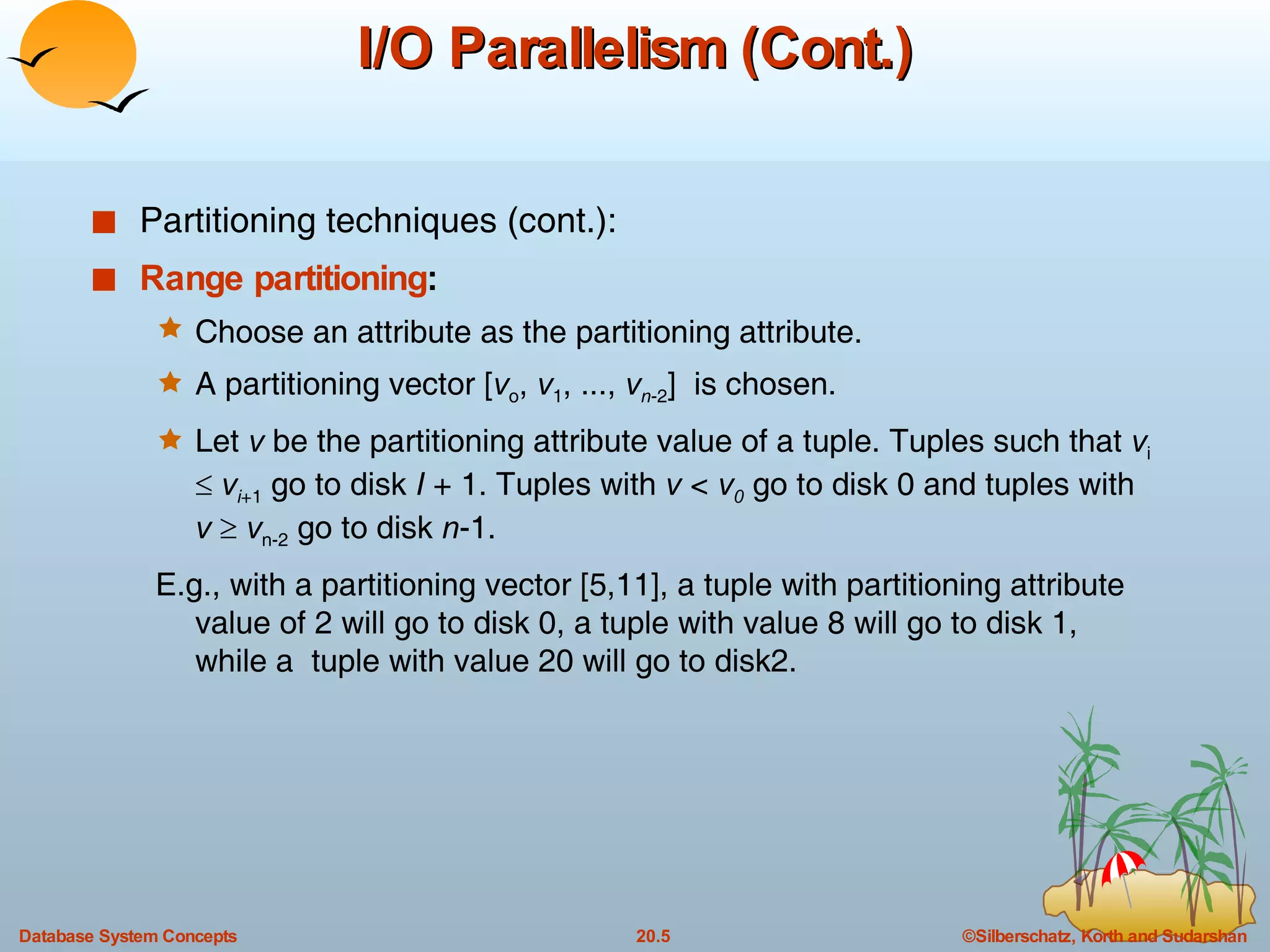 I/O Parallelism (Cont.) Partitioning techniques (cont.): Range partitioning :  Choose an attribute as the partitioning attribute. A partitioning vector [ v o ,  v 1 , ...,  v n -2 ]  is chosen. Let  v  be the partitioning attribute value of a tuple. Tuples such that  v i      v i +1  go to disk  I  + 1. Tuples with  v  <  v 0  go to disk 0 and tuples with  v      v n-2  go to disk  n -1. E.g., with a partitioning vector [5,11], a tuple with partitioning attribute value of 2 will go to disk 0, a tuple with value 8 will go to disk 1, while a  tuple with value 20 will go to disk2. 