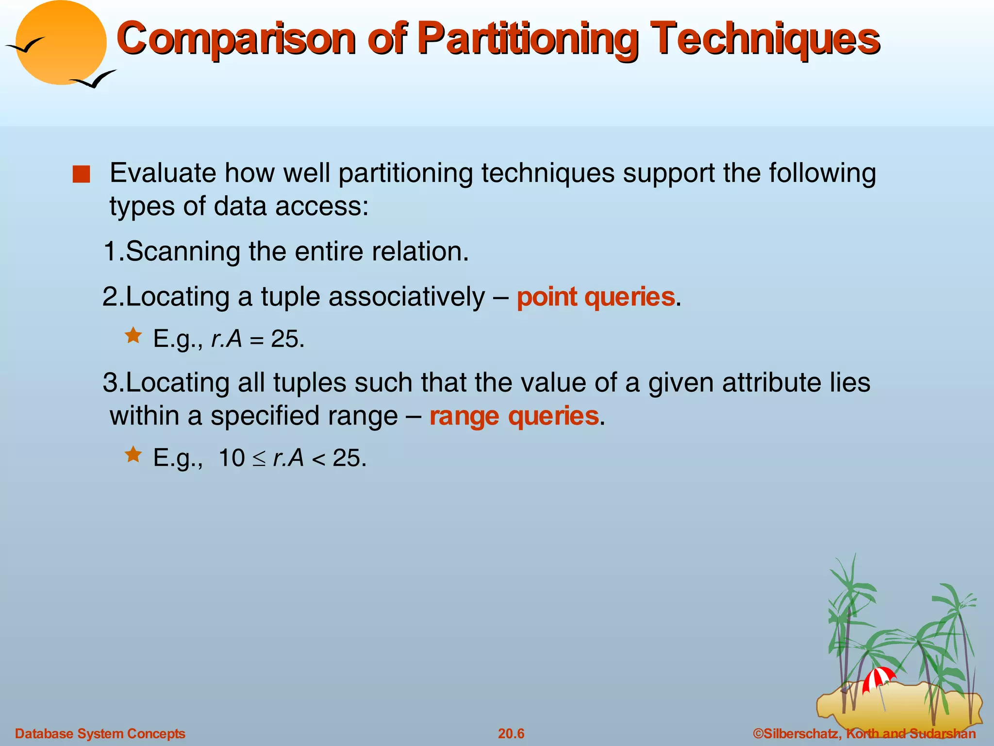 Comparison of Partitioning Techniques Evaluate how well partitioning techniques support the following types of data access: 1.Scanning the entire relation. 2.Locating a tuple associatively –  point queries . E.g.,  r.A  = 25. 3.Locating all tuples such that the value of a given attribute lies within a specified range –  range queries . E.g.,  10     r.A  < 25. 