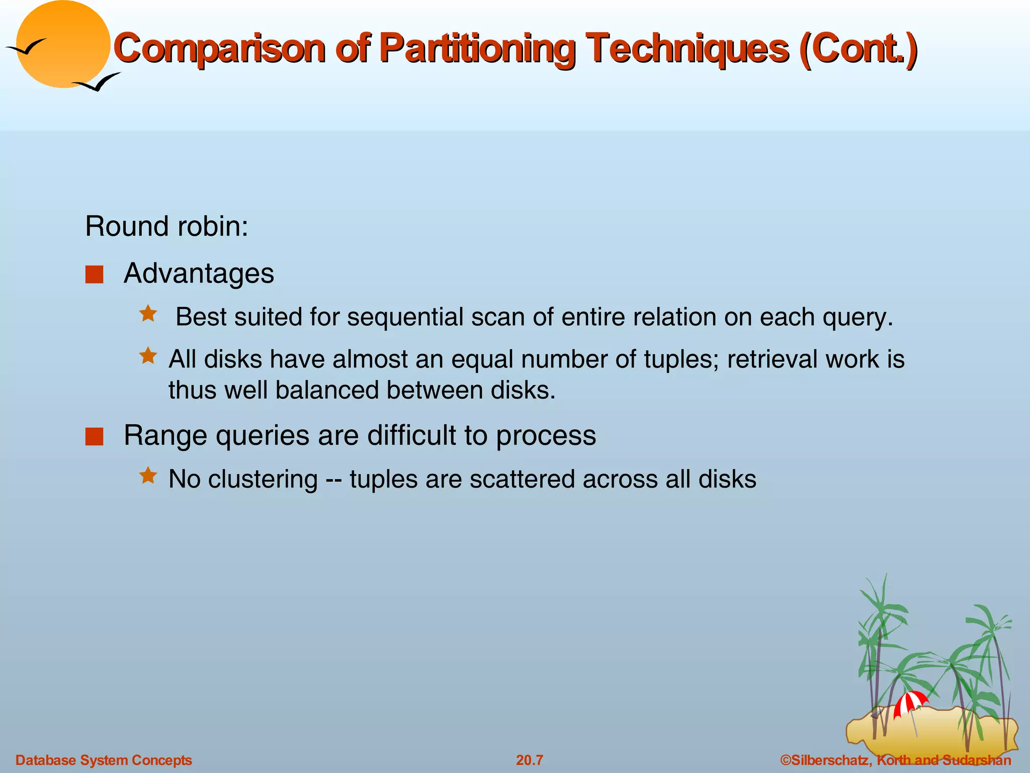 Comparison of Partitioning Techniques (Cont.) Round robin: Advantages Best suited for sequential scan of entire relation on each query. All disks have almost an equal number of tuples; retrieval work is thus well balanced between disks. Range queries are difficult to process No clustering -- tuples are scattered across all disks 
