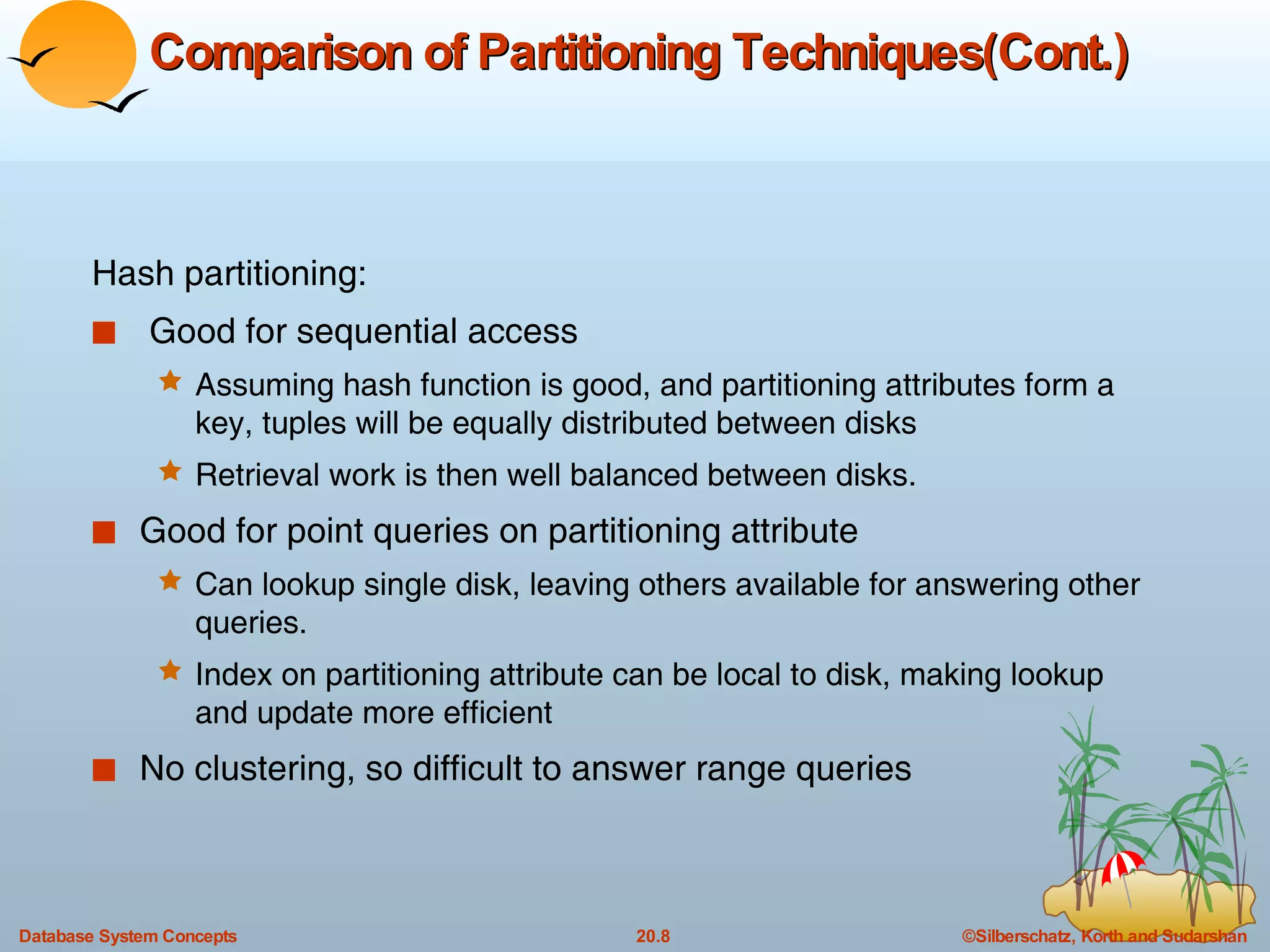 Comparison of Partitioning Techniques(Cont.) Hash partitioning: Good for sequential access  Assuming hash function is good, and partitioning attributes form a key, tuples will be equally distributed between disks Retrieval work is then well balanced between disks. Good for point queries on partitioning attribute Can lookup single disk, leaving others available for answering other queries.  Index on partitioning attribute can be local to disk, making lookup and update more efficient No clustering, so difficult to answer range queries 