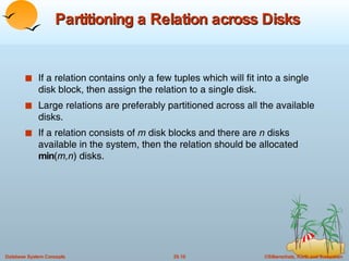 Partitioning a Relation across Disks If a relation contains only a few tuples which will fit into a single disk block, then assign the relation to a single disk. Large relations are preferably partitioned across all the available disks. If a relation consists of  m  disk blocks and there are  n  disks available in the system, then the relation should be allocated  min ( m,n ) disks. 