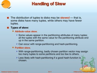 Handling of Skew The distribution of tuples to disks may be  skewed   — that is, some disks have many tuples, while others may have fewer tuples. Types of skew: Attribute-value skew. Some values appear in the partitioning attributes of many tuples; all the tuples with the same value for the partitioning attribute end up in the same partition. Can occur with range-partitioning and hash-partitioning. Partition skew . With range-partitioning, badly chosen partition vector may assign too many tuples to some partitions and too few to others. Less likely with hash-partitioning if a good hash-function is chosen. 