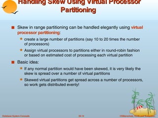 Handling Skew Using Virtual Processor Partitioning  Skew in range partitioning can be handled elegantly using  virtual processor partitioning :  create a large number of partitions (say 10 to 20 times the number of processors) Assign virtual processors to partitions either in round-robin fashion or based on estimated cost of processing each virtual partition Basic idea: If any normal partition would have been skewed, it is very likely the skew is spread over a number of virtual partitions Skewed virtual partitions get spread across a number of processors, so work gets distributed evenly! 