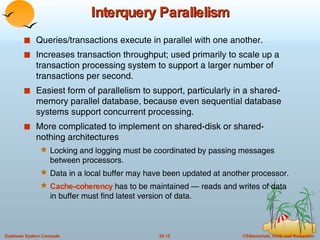 Interquery Parallelism Queries/transactions execute in parallel with one another. Increases transaction throughput; used primarily to scale up a transaction processing system to support a larger number of transactions per second. Easiest form of parallelism to support, particularly in a shared-memory parallel database, because even sequential database systems support concurrent processing. More complicated to implement on shared-disk or shared-nothing architectures Locking and logging must be coordinated by passing messages between processors. Data in a local buffer may have been updated at another processor. Cache-coherency  has to be maintained — reads and writes of data in buffer must find latest version of data. 