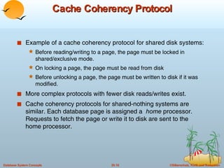 Cache Coherency Protocol Example of a cache coherency protocol for shared disk systems: Before reading/writing to a page, the page must be locked in shared/exclusive mode. On locking a page, the page must be read from disk Before unlocking a page, the page must be written to disk if it was modified. More complex protocols with fewer disk reads/writes exist. Cache coherency protocols for shared-nothing systems are similar. Each database page is assigned a  home  processor. Requests to fetch the page or write it to disk are sent to the home processor. 
