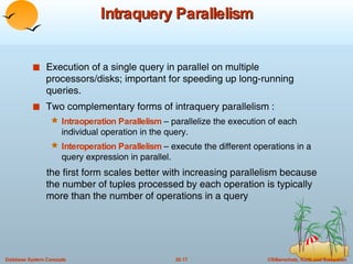 Intraquery Parallelism Execution of a single query in parallel on multiple processors/disks; important for speeding up long-running queries. Two complementary forms of intraquery parallelism : Intraoperation Parallelism  – parallelize the execution of each individual operation in the query. Interoperation Parallelism  – execute the different operations in a query expression in parallel. the first form scales better with increasing parallelism because the number of tuples processed by each operation is typically more than the number of operations in a query 