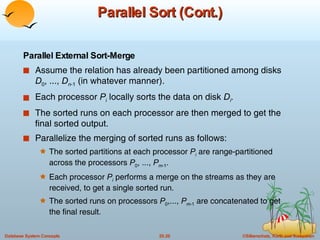 Parallel Sort (Cont.) Parallel External Sort-Merge Assume the relation has already been partitioned among disks  D 0 , ...,  D n -1  (in whatever manner). Each processor  P i  locally sorts the data on disk  D i . The sorted runs on each processor are then merged to get the final sorted output. Parallelize the merging of sorted runs as follows: The sorted partitions at each processor  P i   are range-partitioned across the processors  P 0 , ...,  P m -1 . Each processor  P i  performs a merge on the streams as they are received, to get a single sorted run. The sorted runs on processors  P 0 ,...,  P m -1  are concatenated to get the final result. 