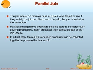 Parallel Join The join operation requires pairs of tuples to be tested to see if they satisfy the join condition, and if they do, the pair is added to the join output. Parallel join algorithms attempt to split the pairs to be tested over several processors.  Each processor then computes part of the join locally.  In a final step, the results from each processor can be collected together to produce the final result. 