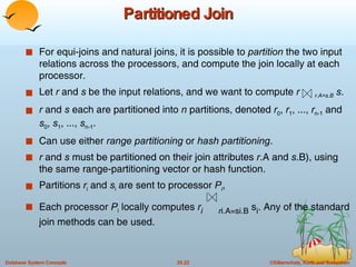 Partitioned Join For equi-joins and natural joins, it is possible to  partition  the two input relations across the processors, and compute the join locally at each processor. Let  r  and  s  be the input relations, and we want to compute  r  r.A=s.B   s . r  and  s  each are partitioned into  n  partitions, denoted  r 0 ,  r 1 , ...,  r n-1  and  s 0 ,  s 1 , ...,  s n-1 . Can use either  range partitioning  or  hash partitioning . r  and  s  must be partitioned on their join attributes  r .A and  s .B), using the same range-partitioning vector or hash function. Partitions  r i  and  s i  are sent to processor  P i , Each processor  P i  locally computes  r i   r i.A=si.B  s i . Any of the standard join methods can be used. 