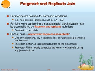 Fragment-and-Replicate Join Partitioning not possible for some join conditions  e.g., non-equijoin conditions, such as r.A > s.B. For joins were partitioning is not applicable, parallelization  can be accomplished by  fragment and replicate  technique Depicted on next slide Special case –  asymmetric fragment-and-replicate : One of the relations, say  r , is partitioned; any partitioning technique can be used. The other relation,  s , is replicated across all the processors. Processor  P i   then locally computes the join of  r i   with all of s using any join technique. 