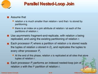 Parallel Nested-Loop Join Assume that relation  s  is much smaller than relation  r  and that  r  is stored by partitioning. there is an index on a join attribute of relation  r  at each of the partitions of relation  r . Use asymmetric fragment-and-replicate, with relation  s  being replicated, and using the existing partitioning of relation  r . Each processor  P j   where a partition of relation  s  is stored reads the tuples of relation  s  stored in  D j , and replicates the tuples to every other processor  P i .   At the end of this phase, relation  s  is replicated at all sites that store tuples of relation  r .  Each processor  P i  performs an indexed nested-loop join of relation  s  with the i th  partition of relation  r . 