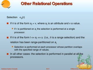 Other Relational Operations Selection    (r) If    is of the form a i  = v, where a i  is an attribute and v a value. If r is partitioned on a i  the selection is performed at a single processor. If    is of the form l <= a i  <= u  (i.e.,    is a range selection) and the relation has been range-partitioned on a i Selection is performed at each processor whose partition overlaps with the specified range of values. In all other cases: the selection is performed in parallel at all the processors. 
