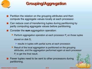 Grouping/Aggregation Partition the relation on the grouping attributes and then compute the aggregate values locally at each processor. Can reduce cost of transferring tuples during partitioning by partly computing aggregate values before partitioning. Consider the  sum  aggregation operation: Perform aggregation operation at each processor P i  on those tuples stored on disk D i   results in tuples with partial sums at each processor. Result of the local aggregation is partitioned on the grouping attributes, and the aggregation performed again at each processor P i  to get the final result. Fewer tuples need to be sent to other processors during partitioning. 
