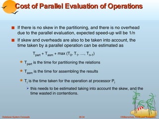 Cost of Parallel Evaluation of Operations   If there is no skew in the partitioning, and there is no overhead due to the parallel evaluation, expected speed-up will be 1/n  If skew and overheads are also to be taken into account, the time taken by a parallel operation can be estimated as  T part  + T asm  + max (T 0 , T 1 , …, T n-1 ) T part  is the time for partitioning the relations T asm  is the time for assembling the results T i  is the time taken for the operation at processor P i this needs to be estimated taking into account the skew, and the time wasted in contentions.  