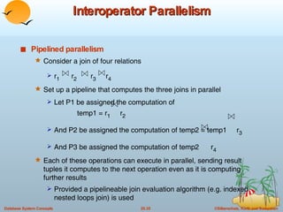 Interoperator Parallelism Pipelined parallelism Consider a join of four relations  r 1   r 2   r 3   r 4 Set up a pipeline that computes the three joins in parallel Let P1 be assigned the computation of  temp1 = r 1   r 2 And P2 be assigned the computation of temp2 = temp1  r 3 And P3 be assigned the computation of temp2  r 4 Each of these operations can execute in parallel, sending result tuples it computes to the next operation even as it is computing further results Provided a pipelineable join evaluation algorithm (e.g. indexed nested loops join) is used 