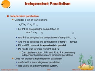 Independent Parallelism Independent parallelism Consider a join of four relations  r 1   r 2   r 3   r 4 Let P1 be assigned the computation of  temp1 = r 1   r 2 And P2 be assigned the computation of temp2 = r 3  r 4 And P3 be assigned the computation of temp1  temp2 P1 and P2 can work  independently in parallel P3 has to wait for input from P1 and P2 Can pipeline output of P1 and P2 to P3, combining independent parallelism and pipelined parallelism Does not provide a high degree of parallelism useful with a lower degree of parallelism. less useful in a highly parallel system,  