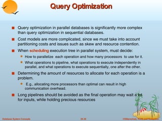 Query Optimization Query optimization in parallel databases is significantly more complex than query optimization in sequential databases. Cost models are more complicated, since we must take into account partitioning costs and issues such as skew and resource contention. When  scheduling  execution tree in parallel system, must decide: How to parallelize  each operation and how many processors  to use for it. What operations to pipeline, what operations to execute independently in parallel, and what operations to execute sequentially, one after the other.  Determining the amount of resources to allocate for each operation is a problem. E.g., allocating more processors than optimal can result in high communication overhead. Long pipelines should be avoided as the final operation may wait a lot for inputs, while holding precious resources 