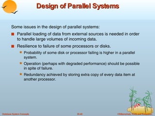 Design of Parallel Systems Some issues in the design of parallel systems: Parallel loading of data from external sources is needed in order to handle large volumes of incoming data. Resilience to failure of some processors or disks. Probability of some disk or processor failing is higher in a parallel system.  Operation (perhaps with degraded performance) should be possible in spite of failure.  Redundancy achieved by storing extra copy of every data item at another processor. 
