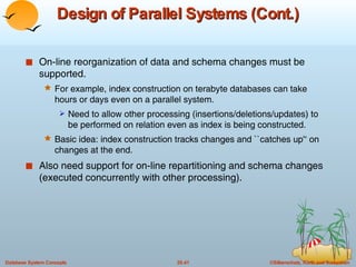 Design of Parallel Systems (Cont.) On-line reorganization of data and schema changes must be supported. For example, index construction on terabyte databases can take hours or days even on a parallel system. Need to allow other processing (insertions/deletions/updates) to be performed on relation even as index is being constructed. Basic idea: index construction tracks changes and ``catches up'‘   on changes at the end. Also need support for on-line repartitioning and schema changes (executed concurrently with other processing). 
