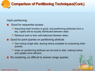 Comparison of Partitioning Techniques(Cont.) Hash partitioning: Good for sequential access  Assuming hash function is good, and partitioning attributes form a key, tuples will be equally distributed between disks Retrieval work is then well balanced between disks. Good for point queries on partitioning attribute Can lookup single disk, leaving others available for answering other queries.  Index on partitioning attribute can be local to disk, making lookup and update more efficient No clustering, so difficult to answer range queries 