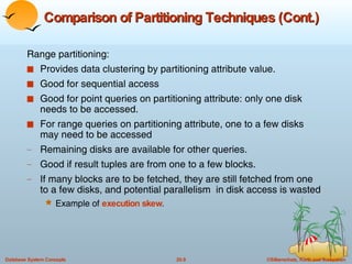 Comparison of Partitioning Techniques (Cont.) Range partitioning: Provides data clustering by partitioning attribute value. Good for sequential access Good for point queries on partitioning attribute: only one disk needs to be accessed. For range queries on partitioning attribute, one to a few disks may need to be accessed Remaining disks are available for other queries. Good if result tuples are from one to a few blocks.  If many blocks are to be fetched, they are still fetched from one to a few disks, and potential parallelism  in disk access is wasted Example of  execution skew . 