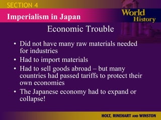 Economic Trouble Did not have many raw materials needed for industries Had to import materials Had to sell goods abroad – but many countries had passed tariffs to protect their own economies The Japanese economy had to expand or collapse! SECTION 4 Imperialism in Japan 