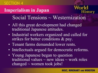 Social Tensions ~ Westernization All this great development had changed traditional Japanese attitudes. Industrial workers organized and called for strikes for better conditions & pay. Tenant farms demanded lower rents. Intellectuals argued for democratic reforms. Young Japanese began to question traditional values ~ new ideas ~ work roles changed ~ women took jobs! SECTION 4 Imperialism in Japan 